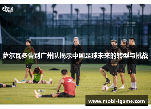 萨尔瓦多告别广州队揭示中国足球未来的转型与挑战