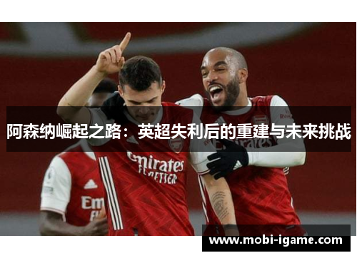 阿森纳崛起之路:英超失利后的重建与未来挑战 阿森纳崛起之路:英超失利后的重建与未来挑战