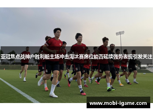 亚冠焦点战神户胜利船主场冲击淘汰赛席位能否延续强势表现引发关注