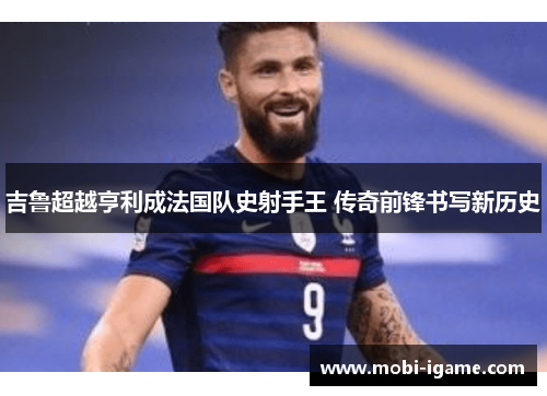 吉鲁超越亨利成法国队史射手王 传奇前锋书写新历史 吉鲁超越亨利成法国队史射手王 传奇前锋书写新历史